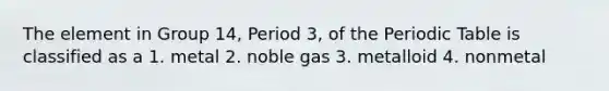 The element in Group 14, Period 3, of the Periodic Table is classified as a 1. metal 2. noble gas 3. metalloid 4. nonmetal