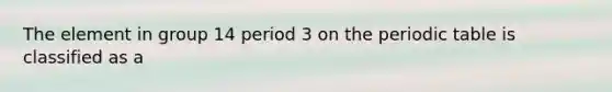 The element in group 14 period 3 on the periodic table is classified as a