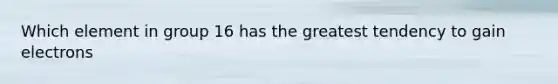 Which element in group 16 has the greatest tendency to gain electrons