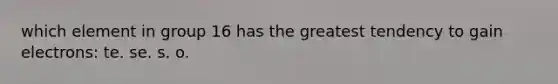 which element in group 16 has the greatest tendency to gain electrons: te. se. s. o.