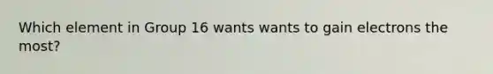 Which element in Group 16 wants wants to gain electrons the most?