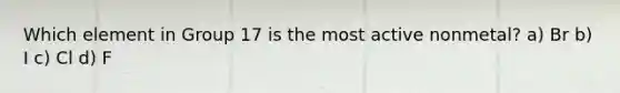 Which element in Group 17 is the most active nonmetal? a) Br b) I c) Cl d) F