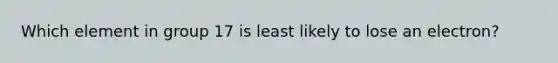 Which element in group 17 is least likely to lose an electron?