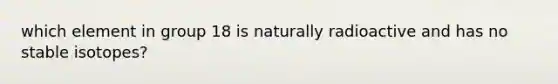 which element in group 18 is naturally radioactive and has no stable isotopes?