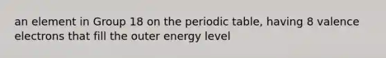 an element in Group 18 on the periodic table, having 8 valence electrons that fill the outer energy level