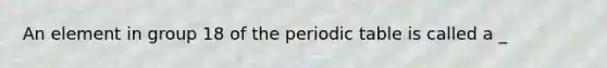An element in group 18 of the periodic table is called a _