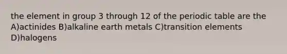 the element in group 3 through 12 of the periodic table are the A)actinides B)alkaline earth metals C)transition elements D)halogens