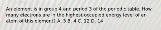 An element is in group 4 and period 3 of the periodic table. How many electrons are in the highest occupied energy level of an atom of this element? A. 3 B. 4 C. 12 D. 14