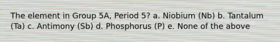 The element in Group 5A, Period 5? a. Niobium (Nb) b. Tantalum (Ta) c. Antimony (Sb) d. Phosphorus (P) e. None of the above