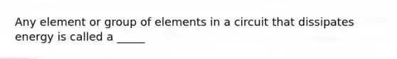 Any element or group of elements in a circuit that dissipates energy is called a _____