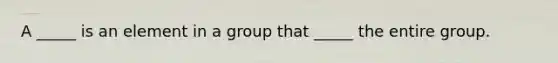 A _____ is an element in a group that _____ the entire group.