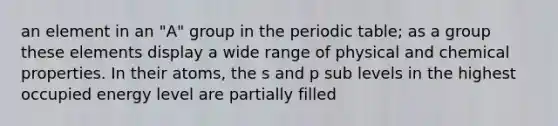 an element in an "A" group in <a href='https://www.questionai.com/knowledge/kIrBULvFQz-the-periodic-table' class='anchor-knowledge'>the periodic table</a>; as a group these elements display a wide range of physical and chemical properties. In their atoms, the s and p sub levels in the highest occupied energy level are partially filled