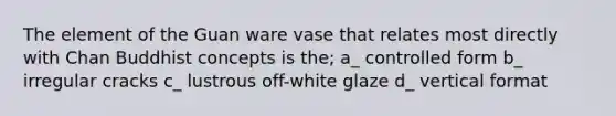 The element of the Guan ware vase that relates most directly with Chan Buddhist concepts is the; a_ controlled form b_ irregular cracks c_ lustrous off-white glaze d_ vertical format