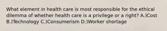 What element in health care is most responsible for the ethical dilemma of whether health care is a privilege or a right? A.)Cost B.)Technology C.)Consumerism D.)Worker shortage