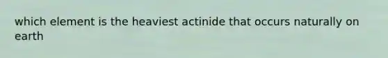 which element is the heaviest actinide that occurs naturally on earth