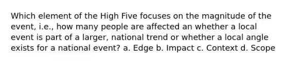 Which element of the High Five focuses on the magnitude of the event, i.e., how many people are affected an whether a local event is part of a larger, national trend or whether a local angle exists for a national event? a. Edge b. Impact c. Context d. Scope