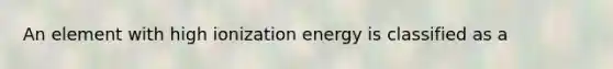 An element with high ionization energy is classified as a