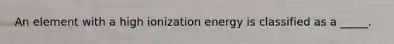 An element with a high ionization energy is classified as a _____.