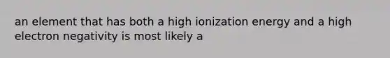 an element that has both a high ionization energy and a high electron negativity is most likely a