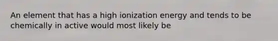 An element that has a high ionization energy and tends to be chemically in active would most likely be