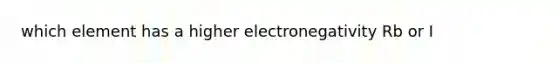 which element has a higher electronegativity Rb or I