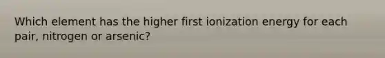 Which element has the higher first ionization energy for each pair, nitrogen or arsenic?