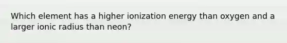 Which element has a higher ionization energy than oxygen and a larger ionic radius than neon?