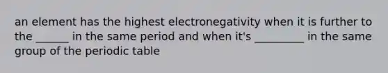 an element has the highest electronegativity when it is further to the ______ in the same period and when it's _________ in the same group of the periodic table