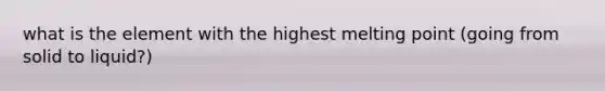 what is the element with the highest melting point (going from solid to liquid?)