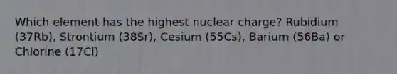 Which element has the highest nuclear charge? Rubidium (37Rb), Strontium (38Sr), Cesium (55Cs), Barium (56Ba) or Chlorine (17Cl)