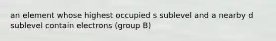 an element whose highest occupied s sublevel and a nearby d sublevel contain electrons (group B)