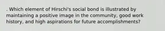 . Which element of Hirschi's social bond is illustrated by maintaining a positive image in the community, good work history, and high aspirations for future accomplishments?