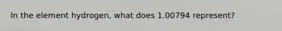 In the element hydrogen, what does 1.00794 represent?
