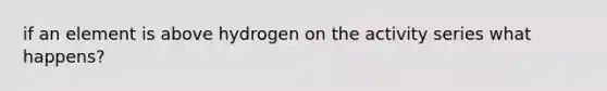 if an element is above hydrogen on the activity series what happens?