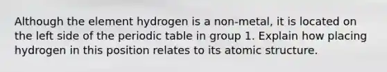 Although the element hydrogen is a non-metal, it is located on the left side of the periodic table in group 1. Explain how placing hydrogen in this position relates to its atomic structure.