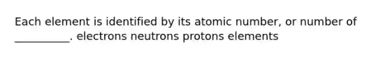 Each element is identified by its atomic number, or number of __________. electrons neutrons protons elements