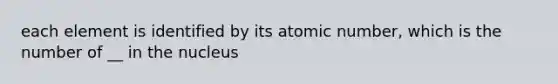 each element is identified by its atomic number, which is the number of __ in the nucleus