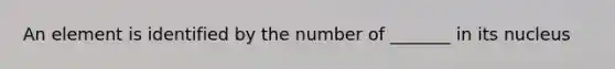 An element is identified by the number of _______ in its nucleus