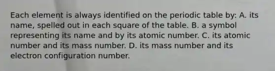 Each element is always identified on the periodic table by: A. its name, spelled out in each square of the table. B. a symbol representing its name and by its atomic number. C. its atomic number and its mass number. D. its mass number and its electron configuration number.