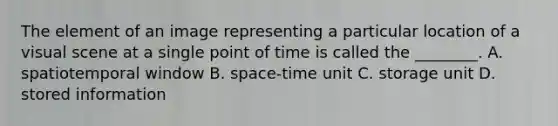 The element of an image representing a particular location of a visual scene at a single point of time is called the ________. A. spatiotemporal window B. space-time unit C. storage unit D. stored information