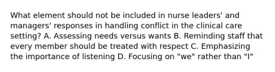 What element should not be included in nurse leaders' and managers' responses in handling conflict in the clinical care setting? A. Assessing needs versus wants B. Reminding staff that every member should be treated with respect C. Emphasizing the importance of listening D. Focusing on "we" rather than "I"