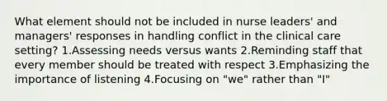 What element should not be included in nurse leaders' and managers' responses in handling conflict in the clinical care setting? 1.Assessing needs versus wants 2.Reminding staff that every member should be treated with respect 3.Emphasizing the importance of listening 4.Focusing on "we" rather than "I"