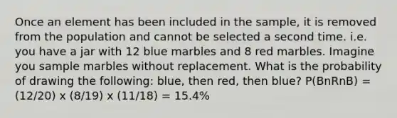 Once an element has been included in the sample, it is removed from the population and cannot be selected a second time. i.e. you have a jar with 12 blue marbles and 8 red marbles. Imagine you sample marbles without replacement. What is the probability of drawing the following: blue, then red, then blue? P(BnRnB) = (12/20) x (8/19) x (11/18) = 15.4%