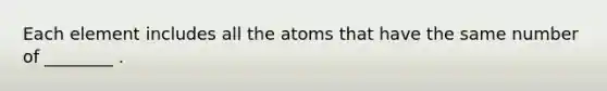 Each element includes all the atoms that have the same number of ________ .