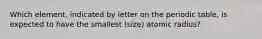 Which element, indicated by letter on the periodic table, is expected to have the smallest (size) atomic radius?