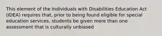 This element of the Individuals with Disabilities Education Act (IDEA) requires that, prior to being found eligible for special education services, students be given <a href='https://www.questionai.com/knowledge/keWHlEPx42-more-than' class='anchor-knowledge'>more than</a> one assessment that is culturally unbiased