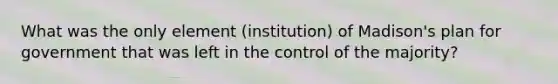 What was the only element (institution) of Madison's plan for government that was left in the control of the majority?