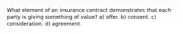 What element of an insurance contract demonstrates that each party is giving something of value? a) offer. b) consent. c) consideration. d) agreement.