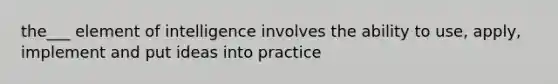 the___ element of intelligence involves the ability to use, apply, implement and put ideas into practice