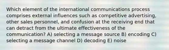 Which element of the international communications process comprises external influences such as competitive advertising, other sales personnel, and confusion at the receiving end that can detract from the ultimate effectiveness of the communication? A) selecting a message source B) encoding C) selecting a message channel D) decoding E) noise